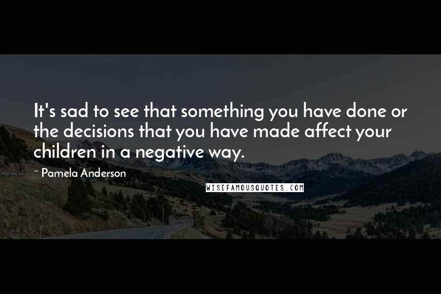 Pamela Anderson quotes: It's sad to see that something you have done or the decisions that you have made affect your children in a negative way.