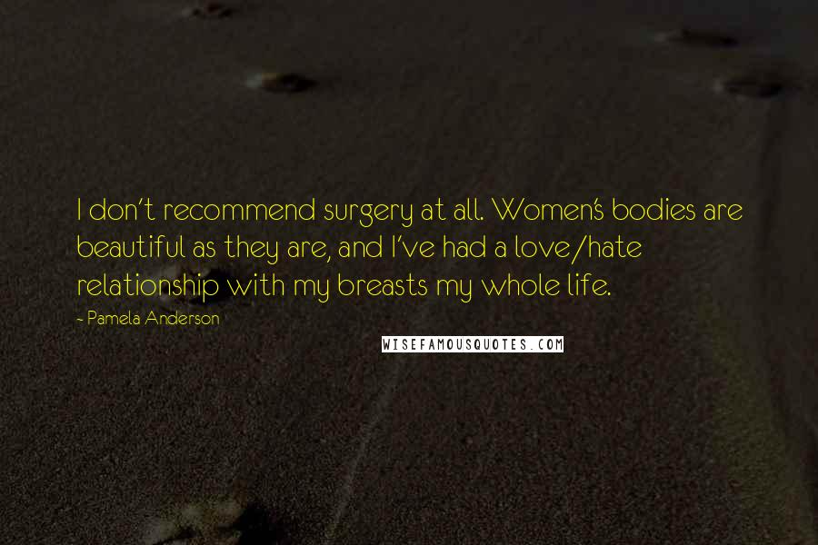 Pamela Anderson quotes: I don't recommend surgery at all. Women's bodies are beautiful as they are, and I've had a love/hate relationship with my breasts my whole life.