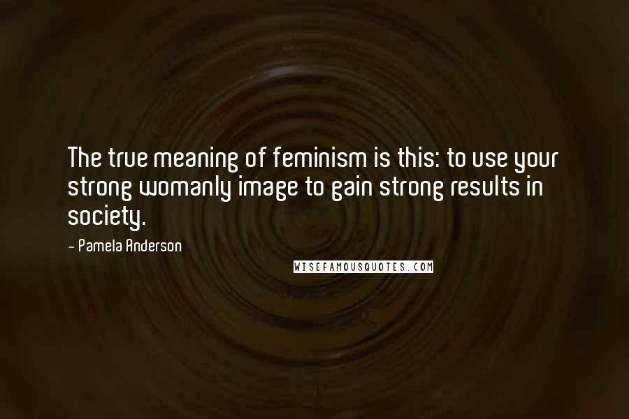 Pamela Anderson quotes: The true meaning of feminism is this: to use your strong womanly image to gain strong results in society.