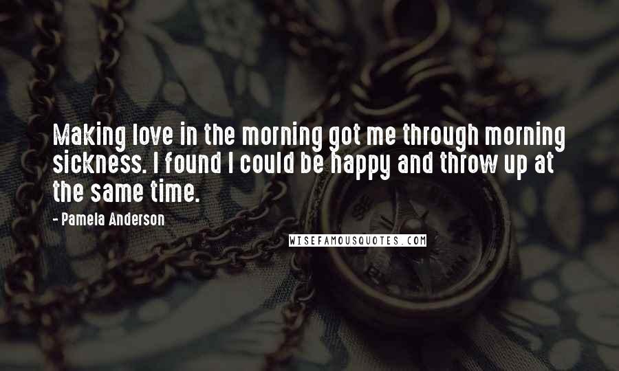 Pamela Anderson quotes: Making love in the morning got me through morning sickness. I found I could be happy and throw up at the same time.