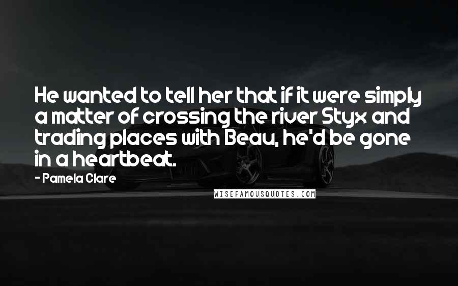 Pamela Clare quotes: He wanted to tell her that if it were simply a matter of crossing the river Styx and trading places with Beau, he'd be gone in a heartbeat.