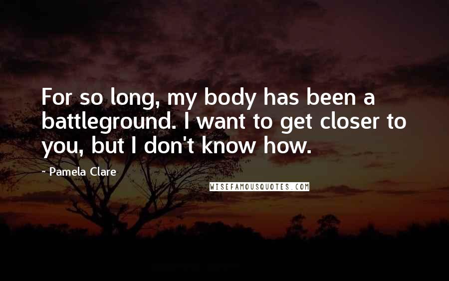Pamela Clare quotes: For so long, my body has been a battleground. I want to get closer to you, but I don't know how.