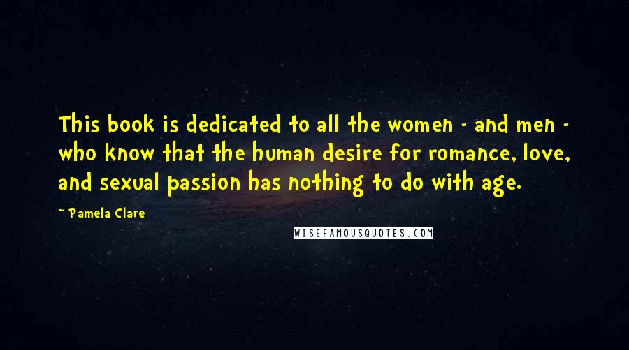 Pamela Clare quotes: This book is dedicated to all the women - and men - who know that the human desire for romance, love, and sexual passion has nothing to do with age. Pamela Clare quotes: This book is dedicated to all the women - and men - who know that the human desire for romance, love, and sexual passion has nothing to do with age.