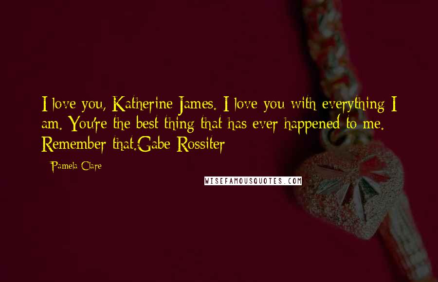 Pamela Clare quotes: I love you, Katherine James. I love you with everything I am. You're the best thing that has ever happened to me. Remember that.Gabe Rossiter Pamela Clare quotes: I love you, Katherine James. I love you with everything I am. You're the best thing that has ever happened to me. Remember that.Gabe Rossiter