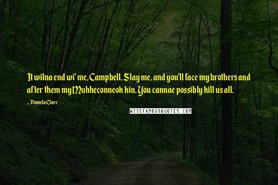 Pamela Clare quotes: It wilna end wi' me, Campbell. Slay me, and you'll face my brothers and after them my Muhheconneok kin. You cannae possibly kill us all. Pamela Clare quotes: It wilna end wi' me, Campbell. Slay me, and you'll face my brothers and after them my Muhheconneok kin. You cannae possibly kill us all.