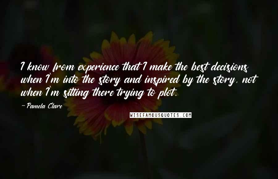 Pamela Clare quotes: I know from experience that I make the best decisions when I'm into the story and inspired by the story, not when I'm sitting there trying to plot. Pamela Clare quotes: I know from experience that I make the best decisions when I'm into the story and inspired by the story, not when I'm sitting there trying to plot.