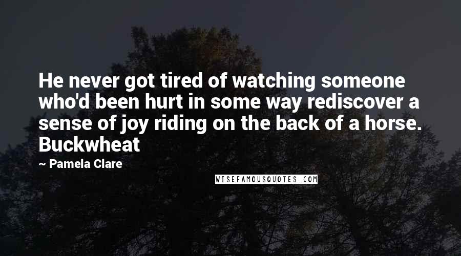 Pamela Clare quotes: He never got tired of watching someone who'd been hurt in some way rediscover a sense of joy riding on the back of a horse. Buckwheat Pamela Clare quotes: He never got tired of watching someone who'd been hurt in some way rediscover a sense of joy riding on the back of a horse. Buckwheat