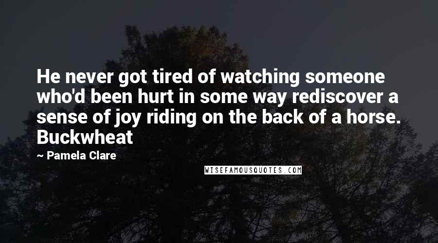 Pamela Clare quotes: He never got tired of watching someone who'd been hurt in some way rediscover a sense of joy riding on the back of a horse. Buckwheat