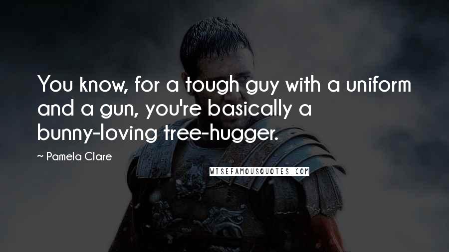 Pamela Clare quotes: You know, for a tough guy with a uniform and a gun, you're basically a bunny-loving tree-hugger.