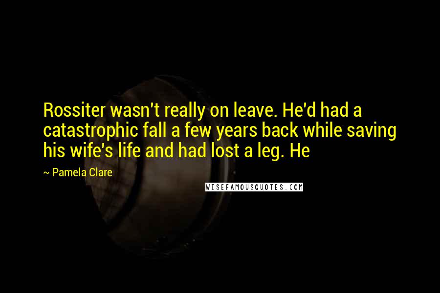 Pamela Clare quotes: Rossiter wasn't really on leave. He'd had a catastrophic fall a few years back while saving his wife's life and had lost a leg. He Pamela Clare quotes: Rossiter wasn't really on leave. He'd had a catastrophic fall a few years back while saving his wife's life and had lost a leg. He
