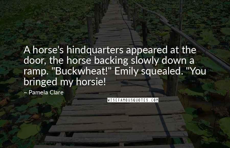 Pamela Clare quotes: A horse's hindquarters appeared at the door, the horse backing slowly down a ramp. "Buckwheat!" Emily squealed. "You bringed my horsie! Pamela Clare quotes: A horse's hindquarters appeared at the door, the horse backing slowly down a ramp. "Buckwheat!" Emily squealed. "You bringed my horsie!