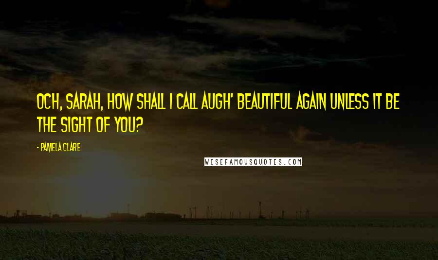 Pamela Clare quotes: Och, Sarah, how shall I call augh' beautiful again unless it be the sight of you?