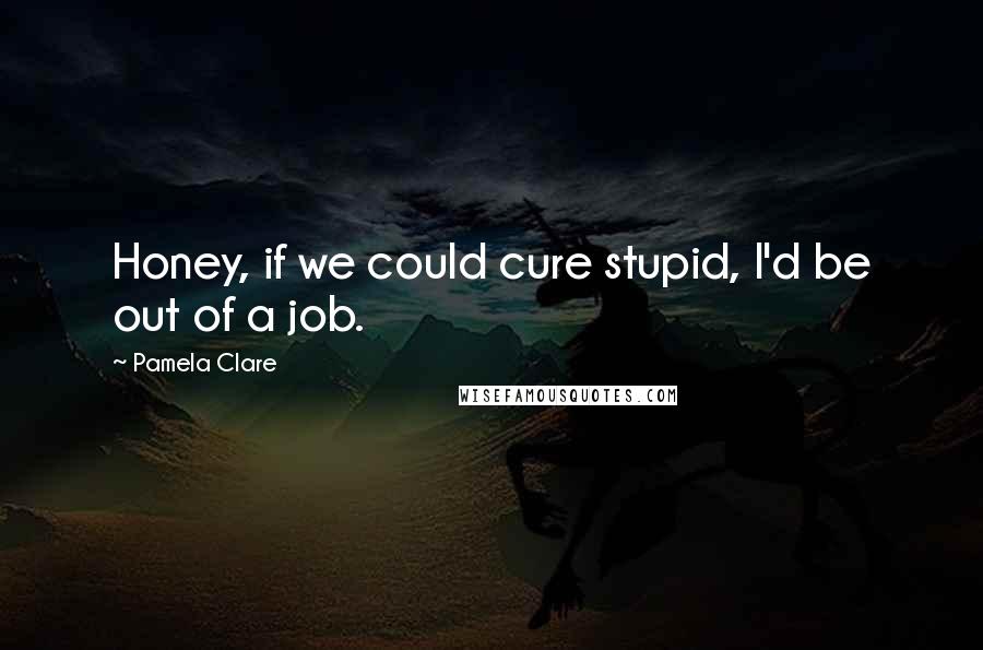 Pamela Clare quotes: Honey, if we could cure stupid, I'd be out of a job.