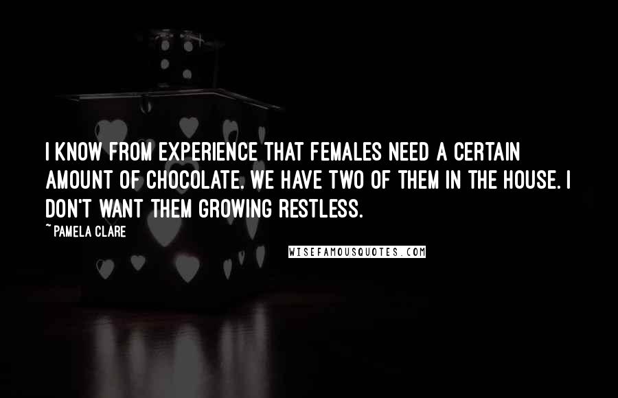 Pamela Clare quotes: I know from experience that females need a certain amount of chocolate. We have two of them in the house. I don't want them growing restless. Pamela Clare quotes: I know from experience that females need a certain amount of chocolate. We have two of them in the house. I don't want them growing restless.
