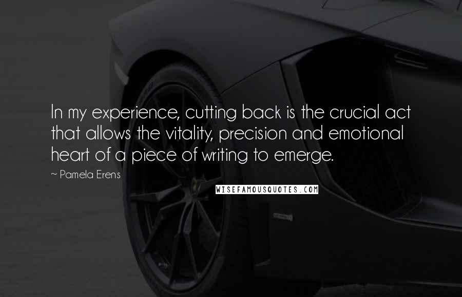 Pamela Erens quotes: In my experience, cutting back is the crucial act that allows the vitality, precision and emotional heart of a piece of writing to emerge.