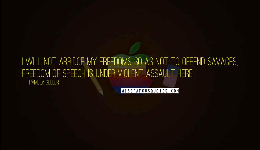 Pamela Geller quotes: I will not abridge my freedoms so as not to offend savages, freedom of speech is under violent assault here.