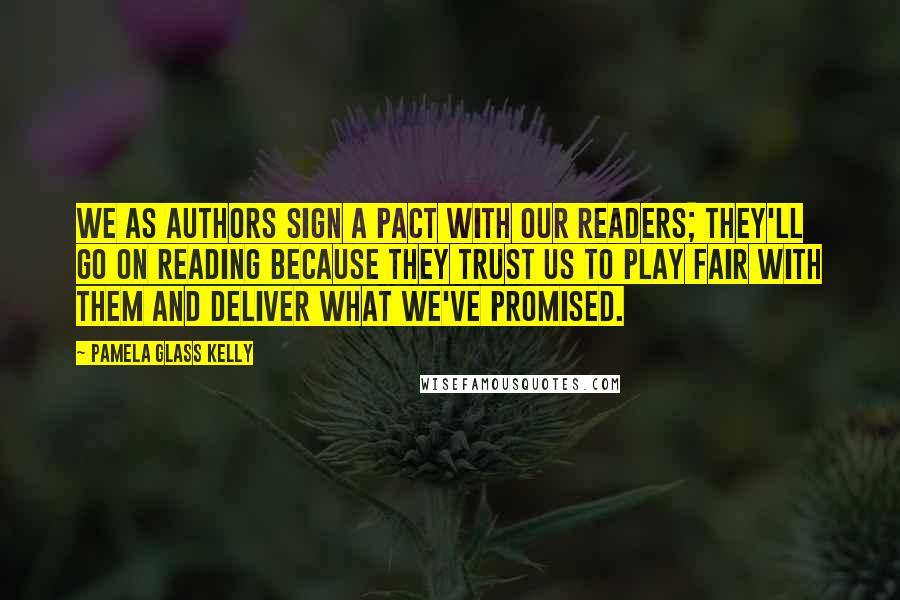 Pamela Glass Kelly quotes: We as authors sign a pact with our readers; they'll go on reading because they trust us to play fair with them and deliver what we've promised. Pamela Glass Kelly quotes: We as authors sign a pact with our readers; they'll go on reading because they trust us to play fair with them and deliver what we've promised.