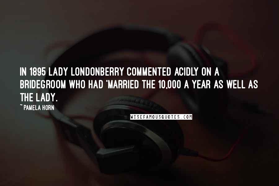 Pamela Horn quotes: In 1895 Lady Londonberry commented acidly on a bridegroom who had 'married the 10,000 a year as well as the lady. Pamela Horn quotes: In 1895 Lady Londonberry commented acidly on a bridegroom who had 'married the 10,000 a year as well as the lady.