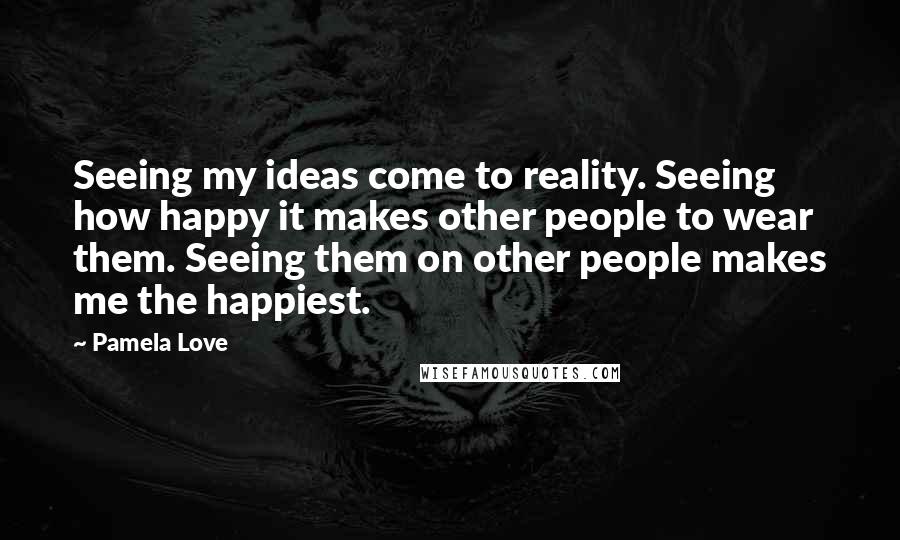 Pamela Love quotes: Seeing my ideas come to reality. Seeing how happy it makes other people to wear them. Seeing them on other people makes me the happiest.