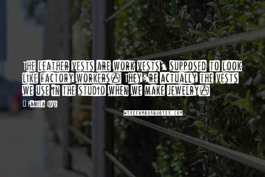 Pamela Love quotes: The leather vests are work vests, supposed to look like factory workers. They're actually the vests we use in the studio when we make jewelry.