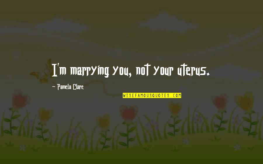 Pamela Quotes By Pamela Clare: I'm marrying you, not your uterus. Pamela Quotes By Pamela Clare: I'm marrying you, not your uterus.
