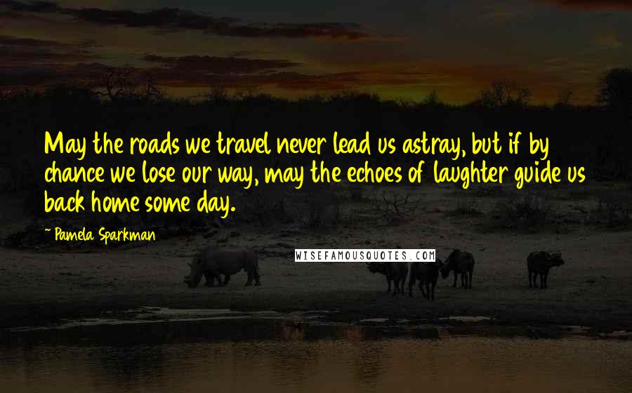 Pamela Sparkman quotes: May the roads we travel never lead us astray, but if by chance we lose our way, may the echoes of laughter guide us back home some day.