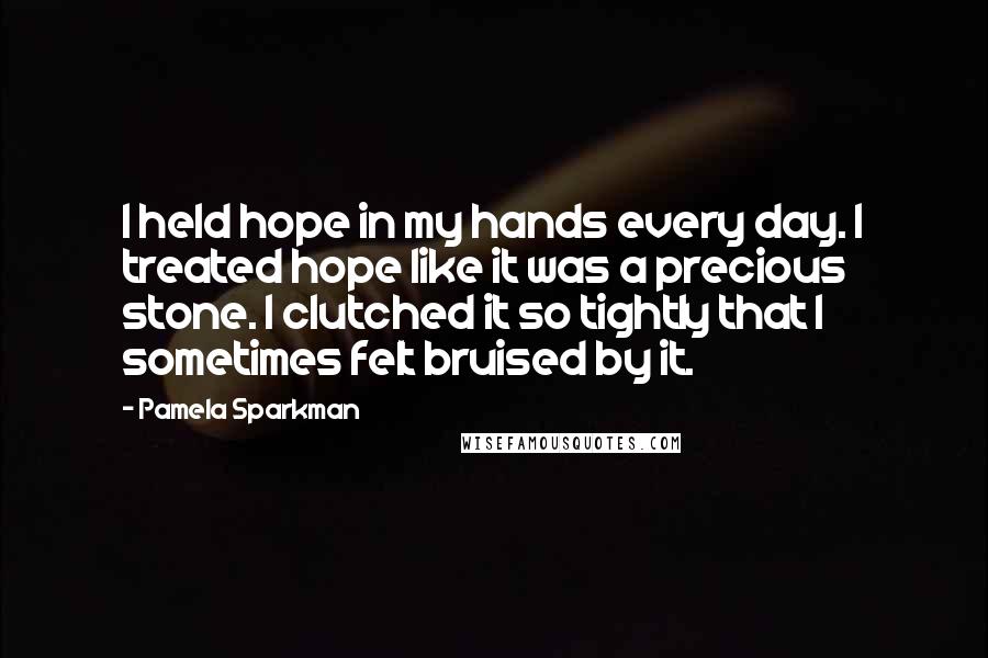 Pamela Sparkman quotes: I held hope in my hands every day. I treated hope like it was a precious stone. I clutched it so tightly that I sometimes felt bruised by it.