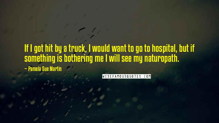 Pamela Sue Martin quotes: If I got hit by a truck, I would want to go to hospital, but if something is bothering me I will see my naturopath.