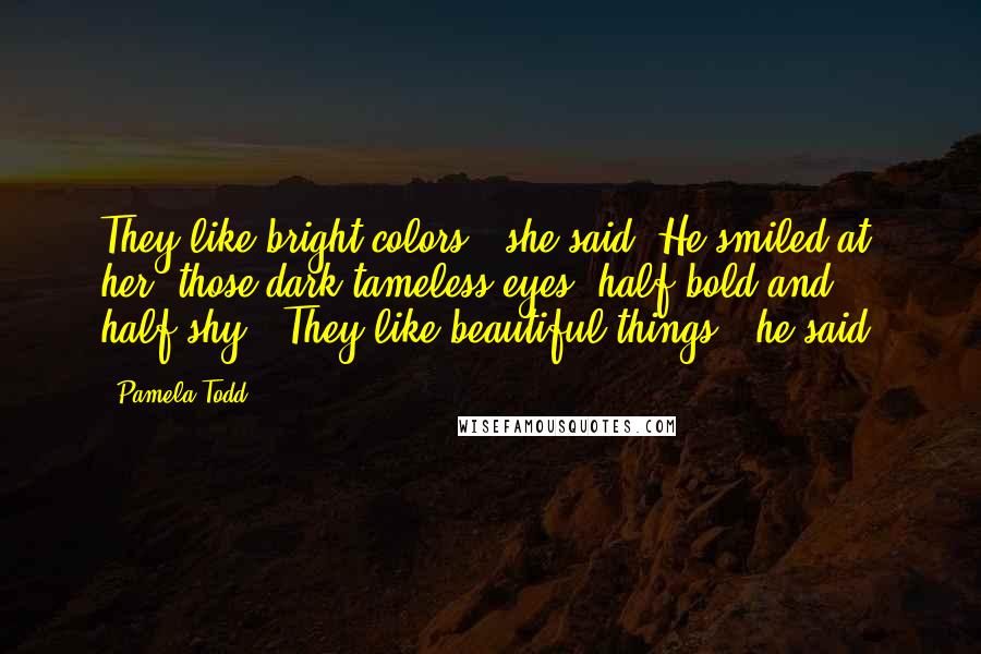 Pamela Todd quotes: They like bright colors," she said. He smiled at her, those dark tameless eyes, half-bold and half-shy. "They like beautiful things," he said.