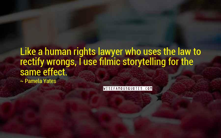 Pamela Yates quotes: Like a human rights lawyer who uses the law to rectify wrongs, I use filmic storytelling for the same effect.
