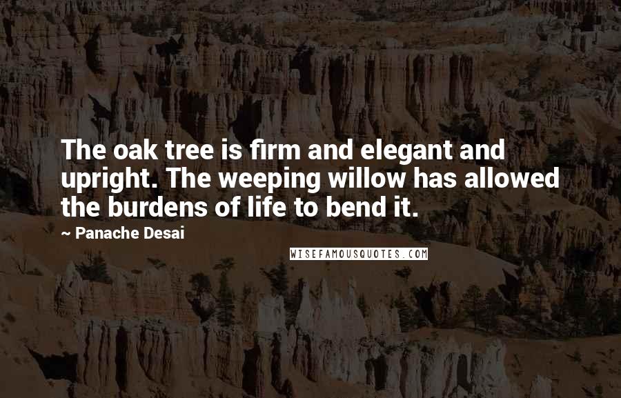 Panache Desai quotes: The oak tree is firm and elegant and upright. The weeping willow has allowed the burdens of life to bend it.