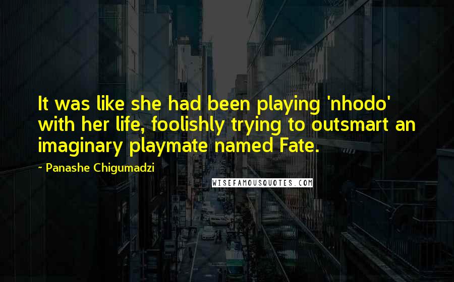 Panashe Chigumadzi quotes: It was like she had been playing 'nhodo' with her life, foolishly trying to outsmart an imaginary playmate named Fate. Panashe Chigumadzi quotes: It was like she had been playing 'nhodo' with her life, foolishly trying to outsmart an imaginary playmate named Fate.