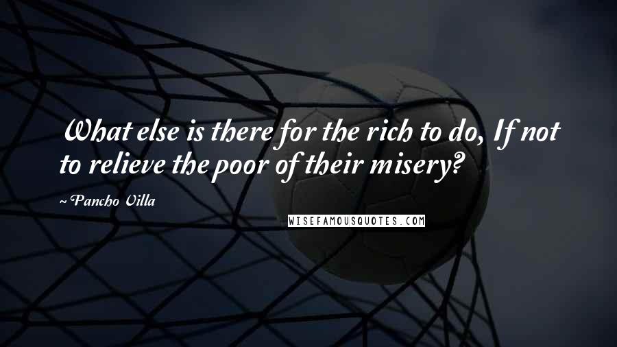 Pancho Villa quotes: What else is there for the rich to do, If not to relieve the poor of their misery? Pancho Villa quotes: What else is there for the rich to do, If not to relieve the poor of their misery?