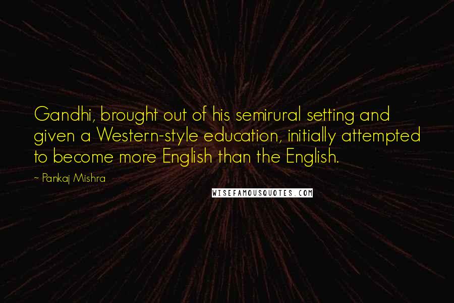 Pankaj Mishra quotes: Gandhi, brought out of his semirural setting and given a Western-style education, initially attempted to become more English than the English.