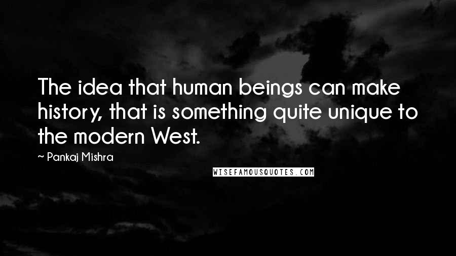 Pankaj Mishra quotes: The idea that human beings can make history, that is something quite unique to the modern West.