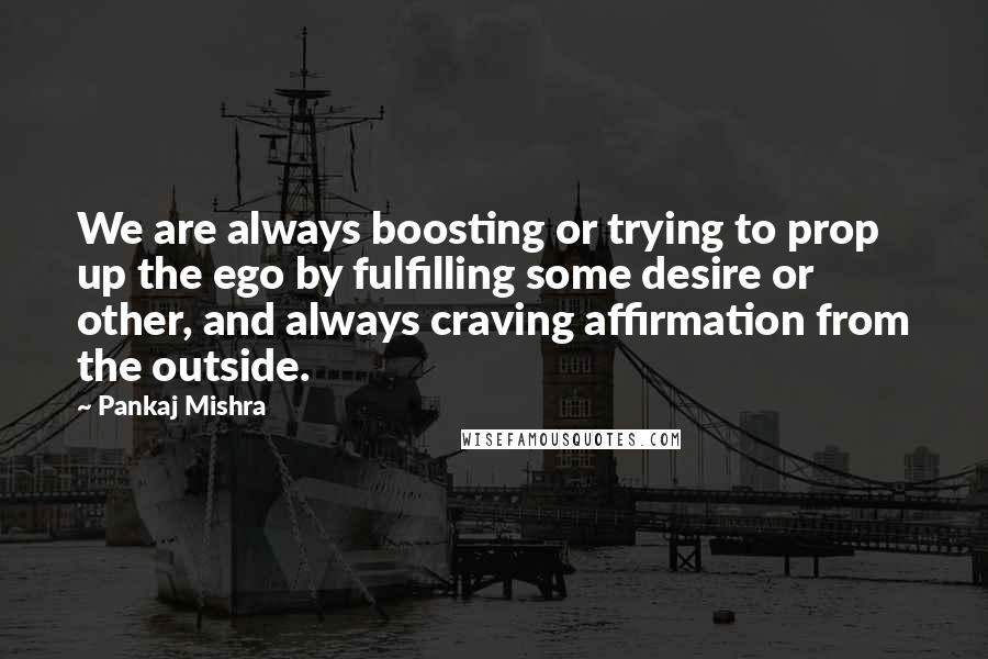Pankaj Mishra quotes: We are always boosting or trying to prop up the ego by fulfilling some desire or other, and always craving affirmation from the outside.