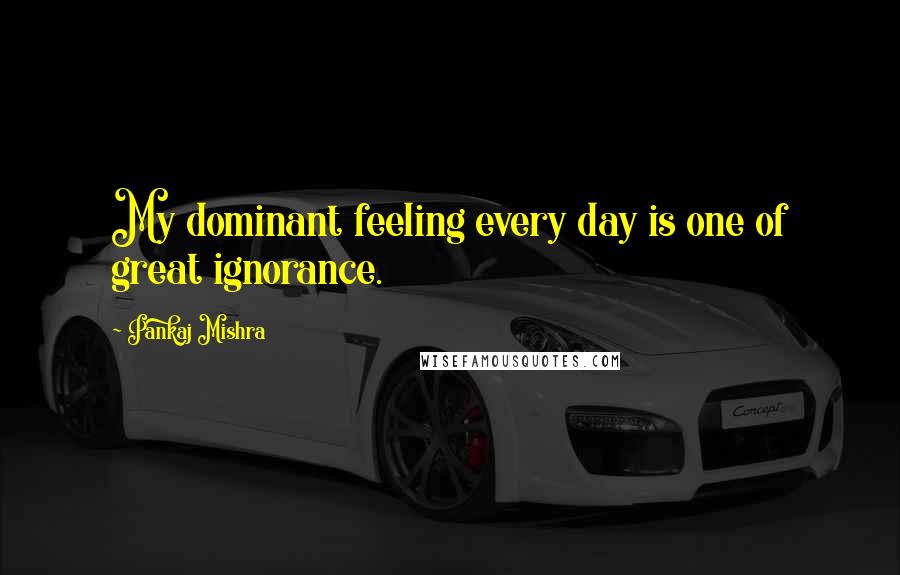 Pankaj Mishra quotes: My dominant feeling every day is one of great ignorance.