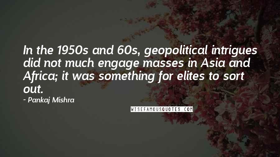 Pankaj Mishra quotes: In the 1950s and 60s, geopolitical intrigues did not much engage masses in Asia and Africa; it was something for elites to sort out.