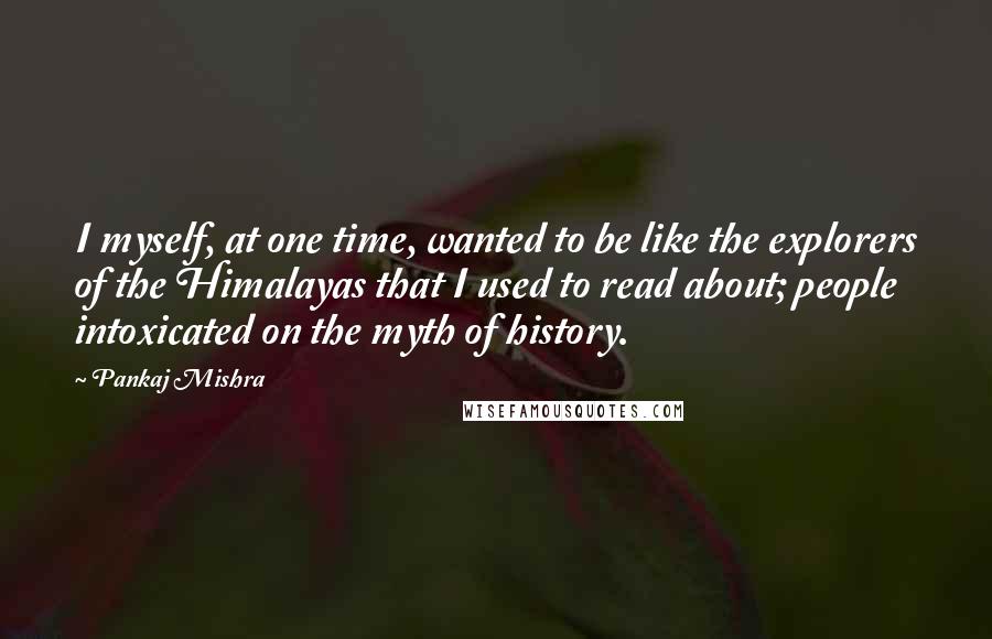 Pankaj Mishra quotes: I myself, at one time, wanted to be like the explorers of the Himalayas that I used to read about; people intoxicated on the myth of history.