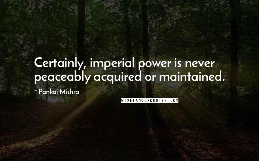 Pankaj Mishra quotes: Certainly, imperial power is never peaceably acquired or maintained.