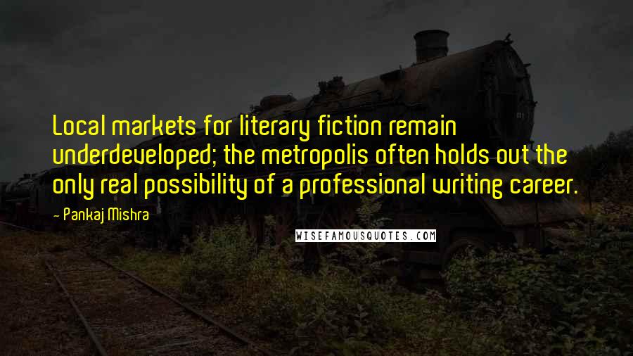 Pankaj Mishra quotes: Local markets for literary fiction remain underdeveloped; the metropolis often holds out the only real possibility of a professional writing career.