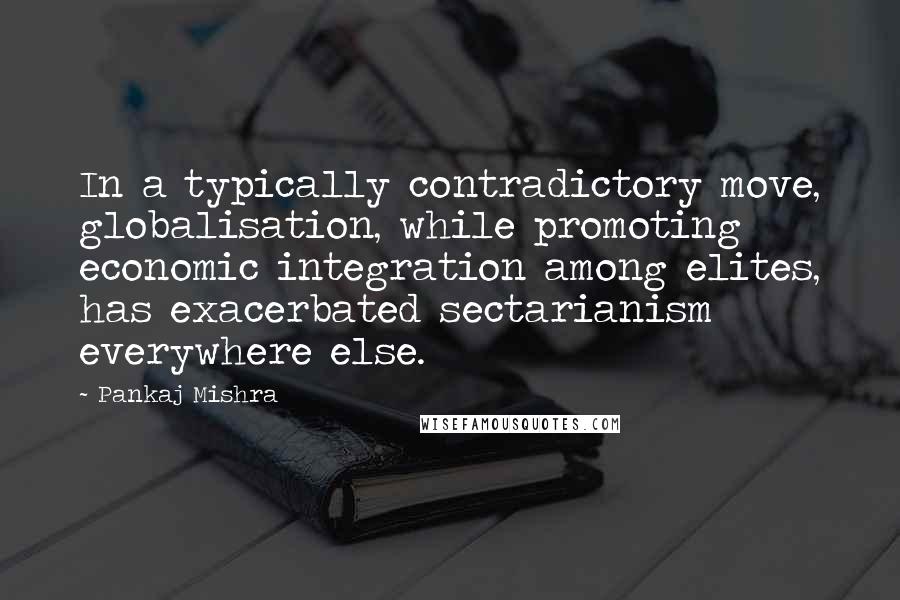 Pankaj Mishra quotes: In a typically contradictory move, globalisation, while promoting economic integration among elites, has exacerbated sectarianism everywhere else.