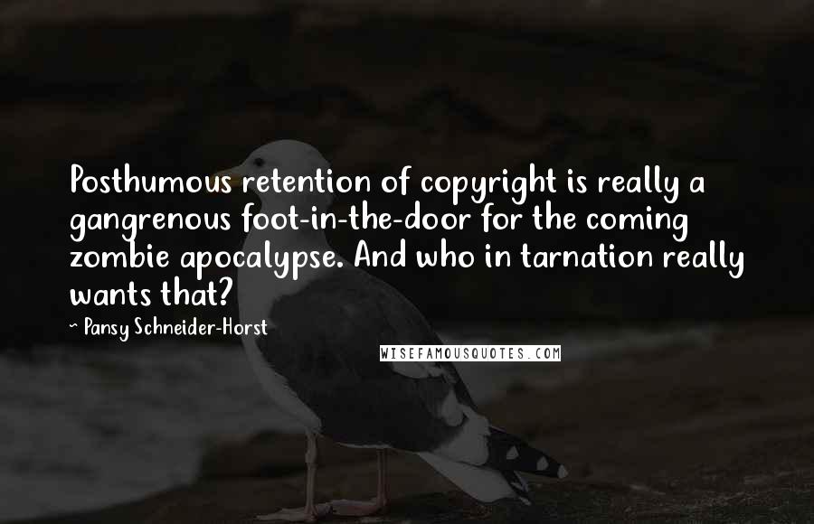 Pansy Schneider-Horst quotes: Posthumous retention of copyright is really a gangrenous foot-in-the-door for the coming zombie apocalypse. And who in tarnation really wants that? Pansy Schneider-Horst quotes: Posthumous retention of copyright is really a gangrenous foot-in-the-door for the coming zombie apocalypse. And who in tarnation really wants that?
