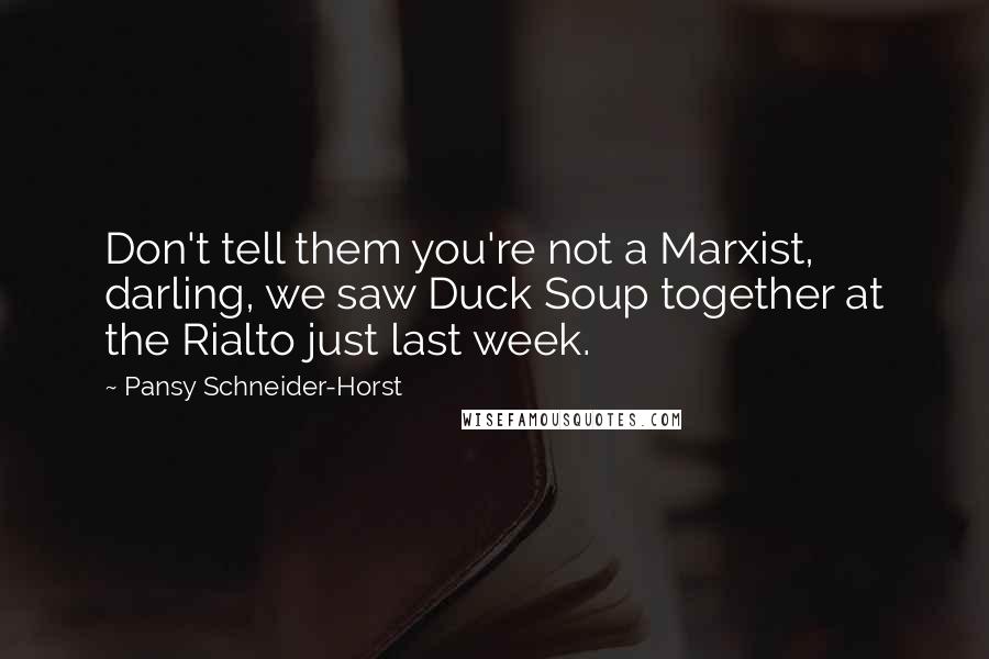 Pansy Schneider-Horst quotes: Don't tell them you're not a Marxist, darling, we saw Duck Soup together at the Rialto just last week. Pansy Schneider-Horst quotes: Don't tell them you're not a Marxist, darling, we saw Duck Soup together at the Rialto just last week.