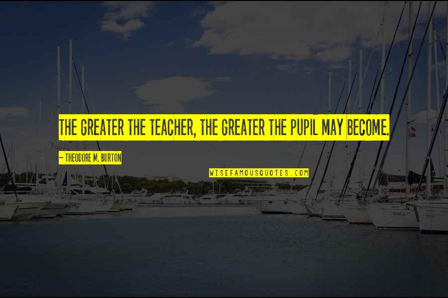 Panty Dropping Quotes By Theodore M. Burton: The greater the teacher, the greater the pupil