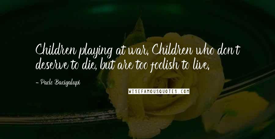 Paolo Bacigalupi quotes: Children playing at war. Children who don't deserve to die, but are too foolish to live.