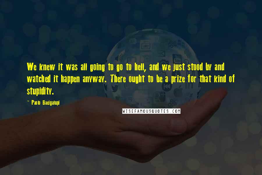 Paolo Bacigalupi quotes: We knew it was all going to go to hell, and we just stood by and watched it happen anyway. There ought to be a prize for that kind of