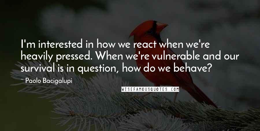 Paolo Bacigalupi quotes: I'm interested in how we react when we're heavily pressed. When we're vulnerable and our survival is in question, how do we behave?