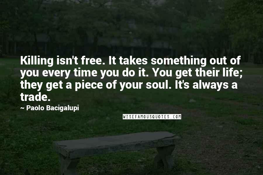 Paolo Bacigalupi quotes: Killing isn't free. It takes something out of you every time you do it. You get their life; they get a piece of your soul. It's always a trade.
