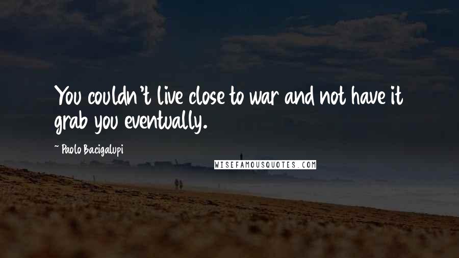Paolo Bacigalupi quotes: You couldn't live close to war and not have it grab you eventually.